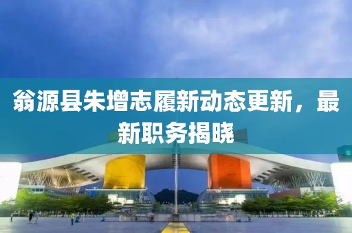 翁源县朱增志履新动态更新，最新职务揭晓
