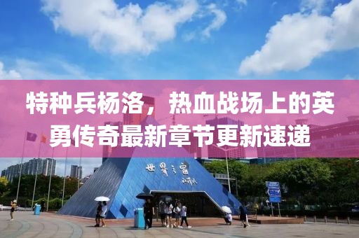 特种兵杨洛，热血战场上的英勇传奇最新章节更新速递