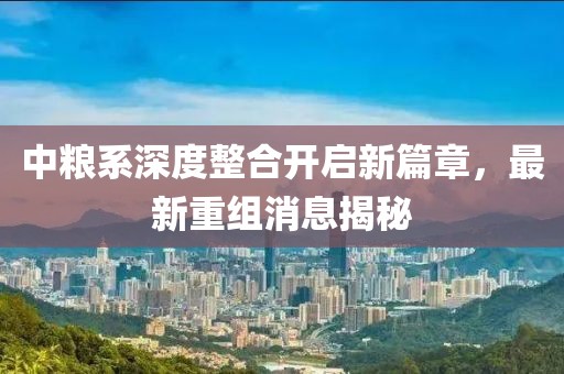 中粮系深度整合开启新篇章，最新重组消息揭秘