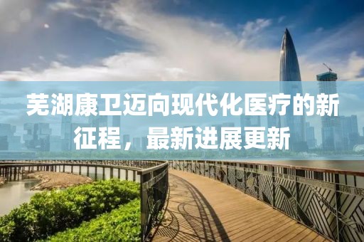 芜湖康卫迈向现代化医疗的新征程，最新进展更新
