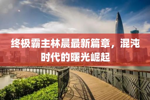终极霸主林晨最新篇章，混沌时代的曙光崛起