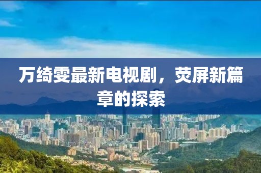 万绮雯最新电视剧，荧屏新篇章的探索