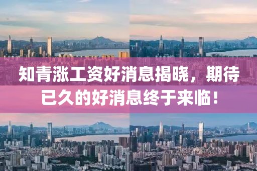 知青涨工资好消息揭晓，期待已久的好消息终于来临！