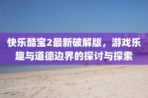 快乐酷宝2最新破解版，游戏乐趣与道德边界的探讨与探索