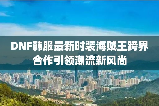 DNF韩服最新时装海贼王跨界合作引领潮流新风尚