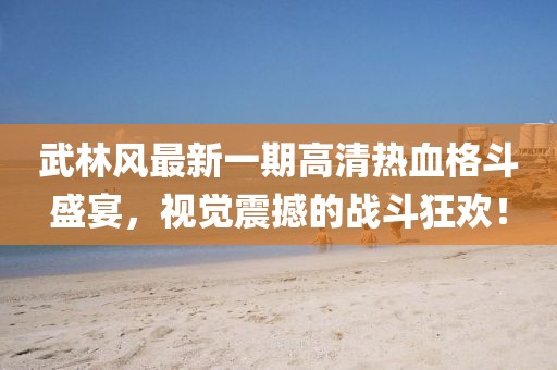 武林风最新一期高清热血格斗盛宴，视觉震撼的战斗狂欢！