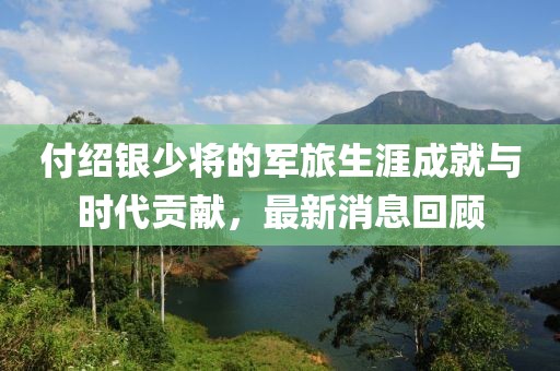 付绍银少将的军旅生涯成就与时代贡献，最新消息回顾