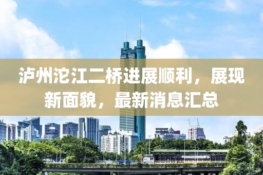 泸州沱江二桥进展顺利，展现新面貌，最新消息汇总