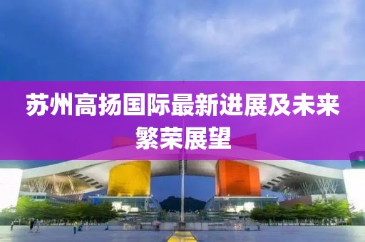 苏州高扬国际最新进展及未来繁荣展望