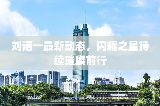 刘诺一最新动态，闪耀之星持续璀璨前行