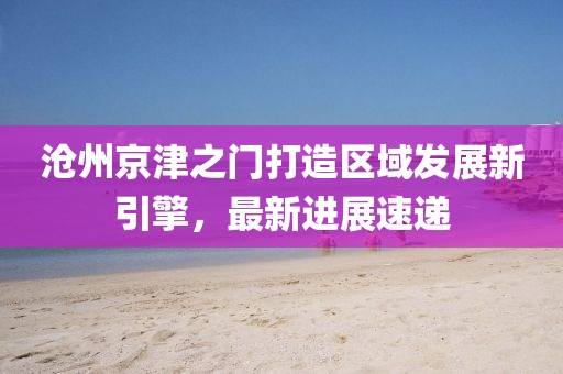 沧州京津之门打造区域发展新引擎，最新进展速递
