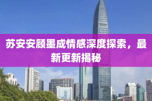 苏安安顾墨成情感深度探索，最新更新揭秘