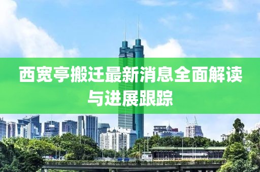 西宽亭搬迁最新消息全面解读与进展跟踪