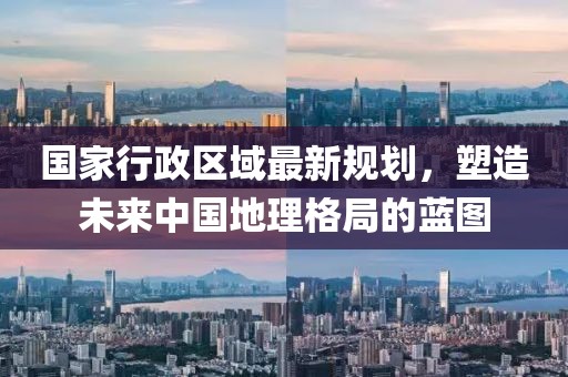 国家行政区域最新规划，塑造未来中国地理格局的蓝图