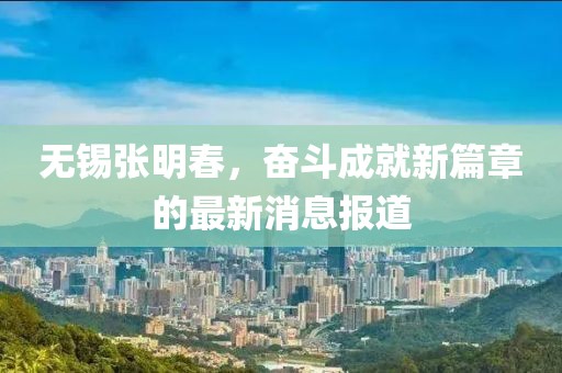 无锡张明春，奋斗成就新篇章的最新消息报道