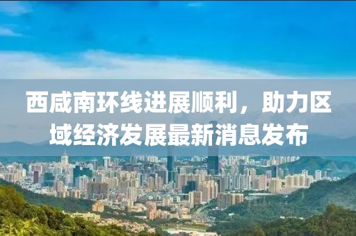 西咸南环线进展顺利，助力区域经济发展最新消息发布