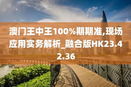 澳门王中王100%期期准,现场应用实务解析_融合版HK23.42.36
