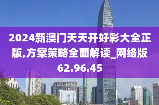 2024新澳门天天开好彩大全正版,方案策略全面解读_网络版62.96.45