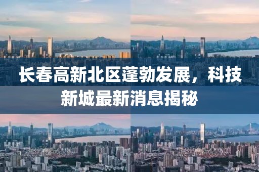 长春高新北区蓬勃发展，科技新城最新消息揭秘