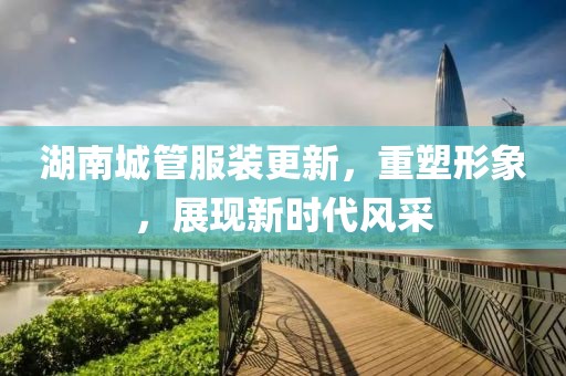 湖南城管服装更新，重塑形象，展现新时代风采