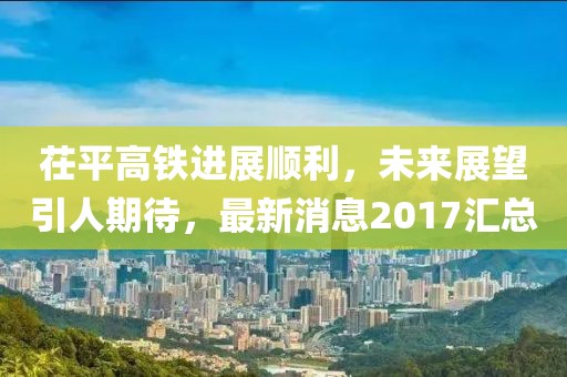 茌平高铁进展顺利，未来展望引人期待，最新消息2017汇总