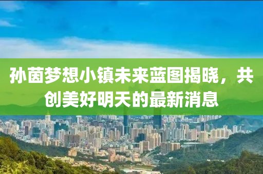 孙茵梦想小镇未来蓝图揭晓，共创美好明天的最新消息