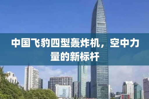 中国飞豹四型轰炸机，空中力量的新标杆