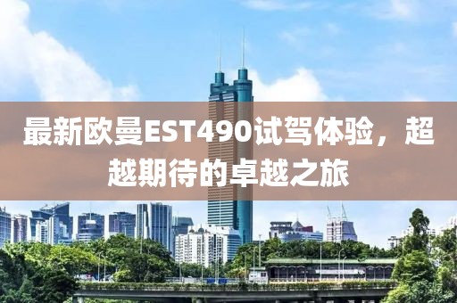 最新欧曼EST490试驾体验，超越期待的卓越之旅
