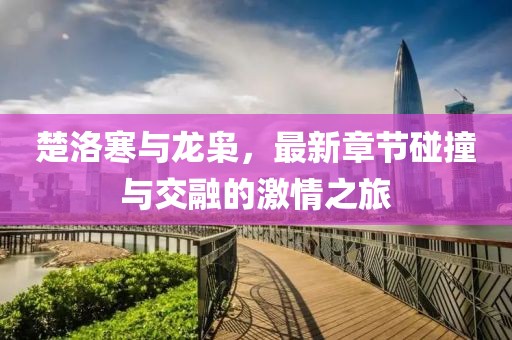 楚洛寒与龙枭，最新章节碰撞与交融的激情之旅