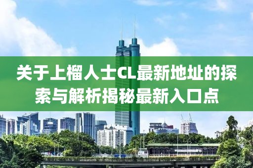 关于上榴人士CL最新地址的探索与解析揭秘最新入口点