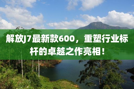 解放J7最新款600，重塑行业标杆的卓越之作亮相！