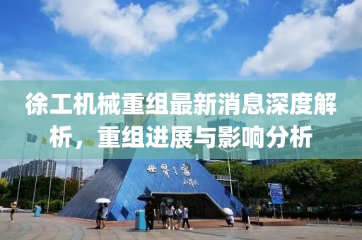 徐工机械重组最新消息深度解析，重组进展与影响分析