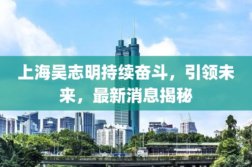 上海吴志明持续奋斗，引领未来，最新消息揭秘