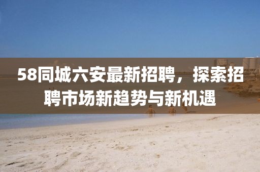 58同城六安最新招聘，探索招聘市场新趋势与新机遇