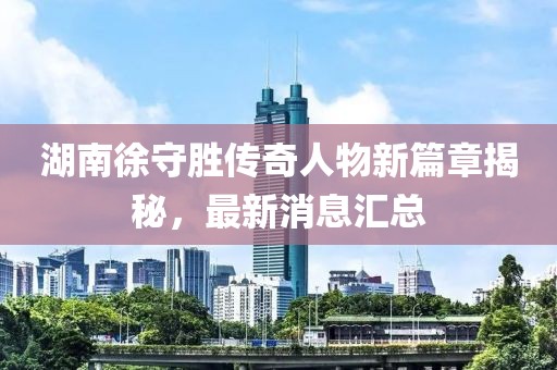 湖南徐守胜传奇人物新篇章揭秘，最新消息汇总