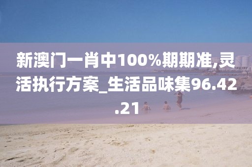 新澳门一肖中100%期期准,灵活执行方案_生活品味集96.42.21