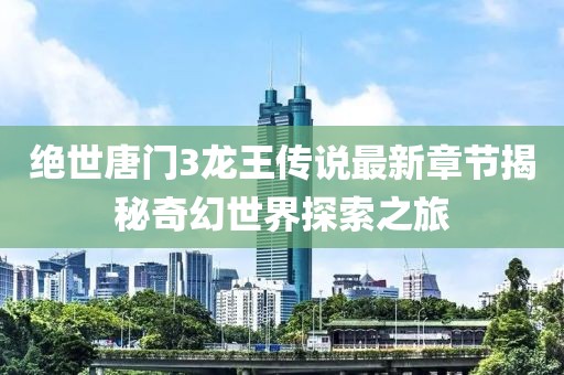 绝世唐门3龙王传说最新章节揭秘奇幻世界探索之旅