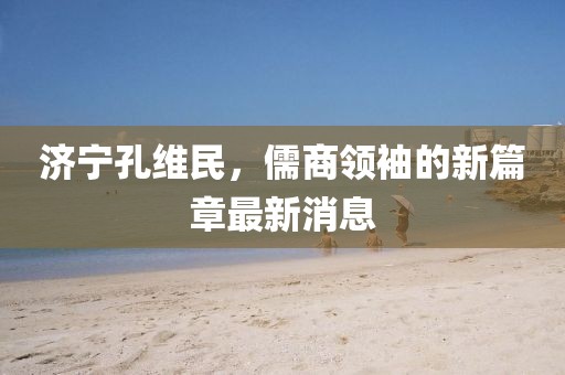 济宁孔维民，儒商领袖的新篇章最新消息