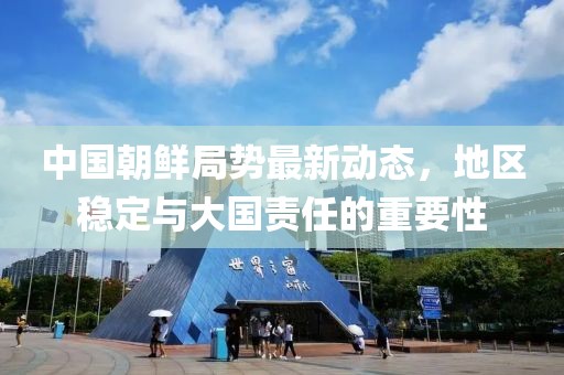 中国朝鲜局势最新动态，地区稳定与大国责任的重要性