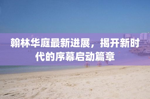 翰林华庭最新进展，揭开新时代的序幕启动篇章