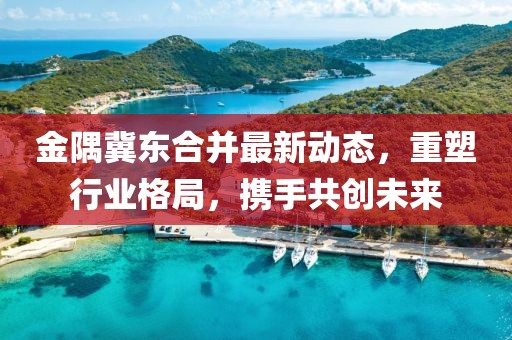 金隅冀东合并最新动态，重塑行业格局，携手共创未来