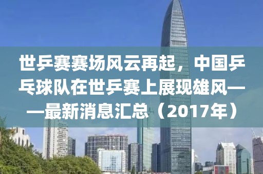 世乒赛赛场风云再起，中国乒乓球队在世乒赛上展现雄风——最新消息汇总（2017年）