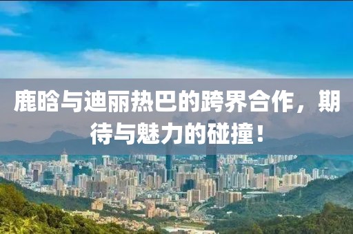 鹿晗与迪丽热巴的跨界合作，期待与魅力的碰撞！