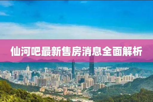 仙河吧最新售房消息全面解析