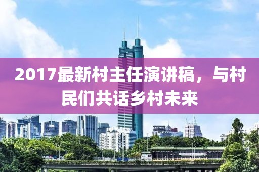 2017最新村主任演讲稿，与村民们共话乡村未来