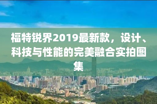 福特锐界2019最新款，设计、科技与性能的完美融合实拍图集