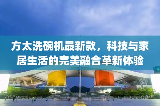 方太洗碗机最新款，科技与家居生活的完美融合革新体验
