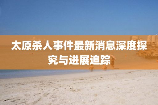 太原杀人事件最新消息深度探究与进展追踪