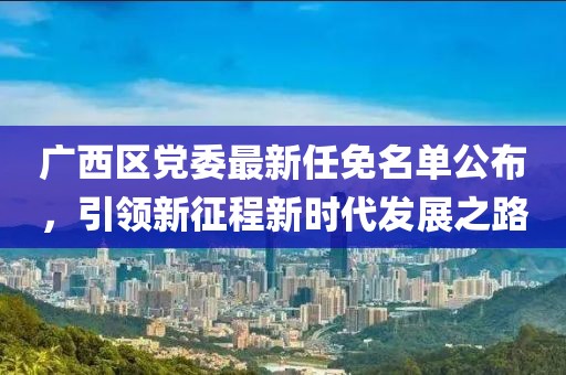 广西区党委最新任免名单公布，引领新征程新时代发展之路