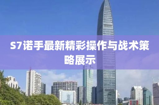 S7诺手最新精彩操作与战术策略展示